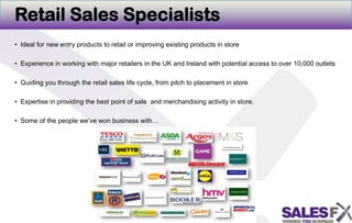 Retail Sales SpecialistsIdeal for new entry products to retail or improving existing products in storeExperience in working with major retailers in the UK and Ireland with potential access to over 10,000 outletsGuiding you through the retail sales life cycle, from pitch to placement in storeExpertise in providing the best point of sale and merchandising activity in store. Some of the people we’ve won business with…