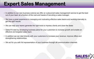 Expert Sales ManagementIn addition to our new business science we offer an outsourced sales management service to get the best out of your team at a fraction of the cost and hassle of recruiting a sales manager. We have a great experience in managing and motivating effective sales teams and working internally to get the right results.  We can help your teams generate the right tools to impress clients and close the dealsSales FX start by developing business plans for your customers to increase growth and enable an effective and targeted sales team. In addition we can deal directly with your customers to increase your revenue, improve offers and strengthening relationships.We act for you with full representation of your business through allcommunication channels