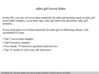sales girl cover letter 
In this file, you can ref cover letter materials for sales girl position such as sales girl 
cover letter samples, cover letter tips, sales girl interview questions, sales girl 
resumes… 
If you need more cover letter materials for sales girl as following, please visit: 
coverletter123.com 
• Top 7 cover letter samples 
• Top 8 resumes samples 
• Free ebook: 75 interview questions and answers 
• Top 12 secrets to win every job interviews 
Top materials: top 7 cover letter samples, top 8 Interview resumes samples, questions free and ebook: answers 75 – interview free download/ questions pdf and answers 
ppt file 
 