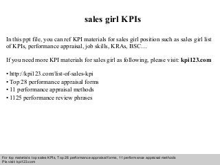 Interview questions and answers – free download/ pdf and ppt file
sales girl KPIs
In this ppt file, you can ref KPI materials for sales girl position such as sales girl list
of KPIs, performance appraisal, job skills, KRAs, BSC…
If you need more KPI materials for sales girl as following, please visit: kpi123.com
• http://kpi123.com/list-of-sales-kpi
• Top 28 performance appraisal forms
• 11 performance appraisal methods
• 1125 performance review phrases
For top materials: top sales KPIs, Top 28 performance appraisal forms, 11 performance appraisal methods
Pls visit: kpi123.com
 