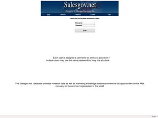 Each user is assigned a username as well as a password –
multiple users may use the same password but only one at a time
The Salesgov.net database provides research data as well as marketing knowledge and comprehensive bid opportunities unlike ANY
company or Government organization in the world
 