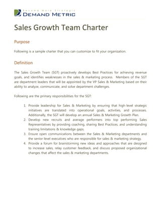 Sales Growth Team Charter
Purpose

Following is a sample charter that you can customize to fit your organization.


Definition

The Sales Growth Team (SGT) proactively develops Best Practices for achieving revenue
goals, and identifies weaknesses in the sales & marketing process. Members of the SGT
are department leaders that will be appointed by the VP Sales & Marketing based on their
ability to analyze, communicate, and solve department challenges.


Following are the primary responsibilities for the SGT:


      1. Provide leadership for Sales & Marketing by ensuring that high-level strategic
         initiatives are translated into operational goals, activities, and processes.
         Additionally, the SGT will develop an annual Sales & Marketing Growth Plan.
      2. Develop new recruits and average performers into top performing Sales
         Representatives by providing coaching, sharing Best Practices, and understanding
         training limitations & knowledge gaps.
      3. Ensure open communications between the Sales & Marketing departments and
         the senior level executives who are responsible for sales & marketing strategy.
      4. Provide a forum for brainstorming new ideas and approaches that are designed
         to increase sales, relay customer feedback, and discuss proposed organizational
         changes that affect the sales & marketing departments.
 