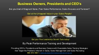Business Owners, Presidents and CEO’s
Are you tired of Stagnant Sales, Poor Sales Performance, Sales Excuses and Turnover?
Get at the Untapped Value in your Sales People!
By Peak Performance Training and Development
Providing CEO's, Presidents and Business Owners with Executable Sales Training Strategies
that Target the Problems Inherent in Sales, Sales Management and Sales Recruiting
866-816-0991 | www.peakperformancesalestraining.us
Get your Free Leadership Growth Tools today!
 