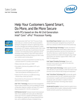 Sales Guide
Intel® vPro™ Technology




                  Help Your Customers Spend Smart,
                  Do More, and Be More Secure
                  With PCs based on the All 2nd Generation
                  Intel® Core™ vPro™ Processor Family

                  The 2nd generation Intel® Core™ vPro™ Processor Family             Out-of-Band Power Control. Enables after-hours mainte-
                  works with your customer’s (or their services provider’s)          nance and active power management by turning PCs off
                  existing PC management software to significantly reduce            after hours and back on before the start of the business day.
                  the cost of managing their desktop and laptop PCs, speed
                  the resolution of PC problems, and better protect their critical   Intel® Rapid Storage Technology. Provides new levels of
                  business data. At the same time, its performance fuels your        protection by seamlessly storing copies of data on one or
                  customer’s most demanding business applications and its            more additional hard drives. Any one of the hard drives can
                  remarkable energy efficiency saves them money. With its            fail without data loss or system downtime. Storage and
                  increased productivity and lower energy cost, here is value        backup procedures are created and managed using a simple
                  your customer wants to know about:                                 and intuitive user interface. Supports RAID 1, RAID 5, and
                                                                                     RAID 10 configurations.
                  • Customers can recoup an investment in an Intel Core vPro
                    processor-based PC in as little as nine months.1                 Intel® Hyper-Threading Technology.7 Allows each
                                                                                     processor core to work on two tasks at the same time,
                  • Reduce desk-side visits by up to 50%.2,3
                                                                                     increasing system throughput.
                  • Accomplish critical security updates to PCs up to
                    56% faster.2,3                                                   Intel® Smart Cache Technology. Enables dynamic and effi-
                                                                                     cient allocation of cache memory to match the needs of each
                  • Run business productivity applications up to 80%
                                                                                     processor core for efficient data storage and manipulation.
                    faster and accelerate multitasking by up to 2x.4
                  • All this from PCs that are up to 50% more energy                 Intel® Turbo Boost Technology 2.0.8 Automatically speeds
                    efficient than a three-year-old PC.4                             up the processor when the user’s workload requires either
                                                                                     extra processor or graphics performance, providing more
                  How do Intel Core vPro processors do it? With these
                                                                                     horsepower when and where it’s needed. If neither is
                  advanced Intel technologies:
                                                                                     needed, Intel Turbo Boost Technology helps improve
                  Intel® vPro™ Technology. Advanced remote management                energy efficiency.
                  features reduce maintenance costs by enabling the remote
                                                                                     Accelerated Encryption. Hardware-based encryption instruc-
                  configuration, diagnosis, isolation, and repair of PCs even if
                                                                                     tions accelerate data encryption, making pervasive encryption
                  they are powered off or the OS is unresponsive.2,5
                                                                                     feasible and better protecting critical business data.
                  KVM Remote Control.6 Hardware-based remote keyboard-
                  video-mouse capability that works with any VNC-based
                  viewer, even if the OS is disabled. KVM Remote Control is
                  more reliable and capable than software-based KVM solu-
                  tions, with no additional software or hardware to buy.
 
