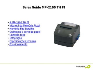 Sales Guide MP-2100 TH FI



•   A MP-2100 TH FI
•   Vida útil da Memória Fiscal
•   Memória Fita Detalhe
•   Guilhotina e corte de papel
•   Conexão USB
•   Integração
•   Especificações técnicas
•   Posicionamento
 