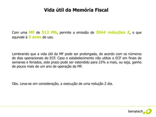 Vida útil da Memória Fiscal



Com uma MF de 512 Mb, permite a emissão de 2044 reduções Z, o que
equivale à 5 anos de uso.



Lembrando que a vida útil da MF pode ser prolongada, de acordo com os números
de dias operacionais do ECF. Caso o estabelecimento não utilize o ECF em finais de
semanas e feriados, este prazo pode ser estendido para 23% a mais, ou seja, ganho
de pouco mais de um ano de operação da MF.



Obs. Leva-se em consideração, a execução de uma redução Z dia.
 