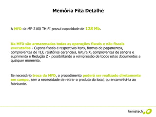 Memória Fita Detalhe


A MFD da MP-2100 TH FI possui capacidade de 128 Mb.



Na MFD são armazenadas todas as operações fiscais e não fiscais
executadas - Cupons fiscais e respectivos itens, formas de pagamentos,
comprovantes de TEF, relatórios gerenciais, leitura X, comprovantes de sangria e
suprimento e Redução Z - possibilitando a reimpressão de todos estes documentos a
qualquer momento.



Se necessário troca da MFD, o procedimento poderá ser realizado diretamente
em campo, sem a necessidade de retirar o produto do local, ou encaminhá-la ao
fabricante.
 