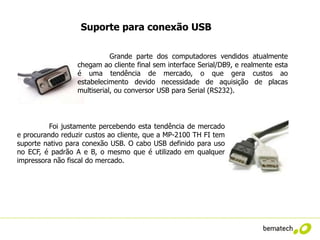 Suporte para conexão USB

                             Grande parte dos computadores vendidos atualmente
                  chegam ao cliente final sem interface Serial/DB9, e realmente esta
                  é uma tendência de mercado, o que gera custos ao
                  estabelecimento devido necessidade de aquisição de placas
                  multiserial, ou conversor USB para Serial (RS232).




          Foi justamente percebendo esta tendência de mercado
e procurando reduzir custos ao cliente, que a MP-2100 TH FI tem
suporte nativo para conexão USB. O cabo USB definido para uso
no ECF, é padrão A e B, o mesmo que é utilizado em qualquer
impressora não fiscal do mercado.
 