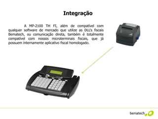 Integração

         A MP-2100 TH FI, além de compatível com
qualquer software de mercado que utilize as DLL’s fiscais
Bematech, ou comunicação direta, também é totalmente
compatível com nossos microterminais fiscais, que já
possuem internamente aplicativo fiscal homologado.
 