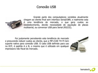 Conexão USB


                             Grande parte dos computadores vendidos atualmente
                  chegam ao cliente final sem interface Serial/DB9, e realmente esta
                  é uma tendência de mercado, o que gera custos ao
                  estabelecimento, devido necessidade de aquisição de placas
                  multiserial, ou conversor USB para Serial (RS232).




         Foi justamente percebendo esta tendência de mercado
e procurando reduzir custos ao cliente, que a MP-2100 TH FI tem
suporte nativo para conexão USB. O cabo USB definido para uso
no ECF, é padrão A e B, o mesmo que é utilizado em qualquer
impressora não fiscal do mercado.
 