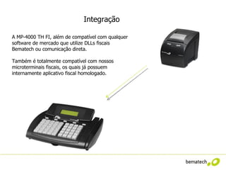 Integração

A MP-4000 TH FI, além de compatível com qualquer
software de mercado que utilize DLLs fiscais
Bematech ou comunicação direta.

Também é totalmente compatível com nossos
microterminais fiscais, os quais já possuem
internamente aplicativo fiscal homologado.
 