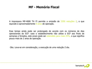 MF - Memória Fiscal



A impressora MP-4000 TH FI permite a emissão de 3350 reduções Z, o que
equivale à aproximadamente 9 anos de operação.


Esse tempo ainda pode ser prolongado de acordo com os números de dias
operacionais do ECF: caso o estabelecimento não utilize o ECF aos finais de
semanas e feriados, este prazo pode ser estendido para mais 25%, o que significa
pouco mais de 2 anos de operação.



Obs. Leva-se em consideração, a execução de uma redução Z dia.
 