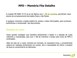 MFD – Memória Fita Detalhe


O modelo MP-4000 TH FI já sai de fábrica com 1 GB de memória, permitindo maior
                                                        memória
volume de armazenamento dos dados ficais e não fiscais.

A qualquer momento o lojista poderá ter acesso a estas informações, para eventuais
conferências e reimpressão dos documentos.


Redução de custos

Outra grande vantagem que beneficia diretamente o lojista é a redução de custo
referente a manutenção, pois com 1 GB de memória o tempo para troca da MFD é
prolongado.

Além de esta ser a maior memória do mercado, se necessário troca, o procedimento
poderá ser realizado diretamente em campo, sem a necessidade de retirar o produto
do local ou encaminhá-la ao fabricante.
 