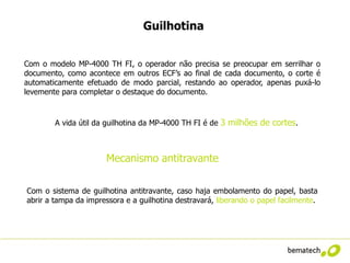 Guilhotina


Com o modelo MP-4000 TH FI, o operador não precisa se preocupar em serrilhar o
documento, como acontece em outros ECF’s ao final de cada documento, o corte é
automaticamente efetuado de modo parcial, restando ao operador, apenas puxá-lo
levemente para completar o destaque do documento.


        A vida útil da guilhotina da MP-4000 TH FI é de 3 milhões de cortes.



                      Mecanismo antitravante

Com o sistema de guilhotina antitravante, caso haja embolamento do papel, basta
abrir a tampa da impressora e a guilhotina destravará, liberando o papel facilmente.
 
