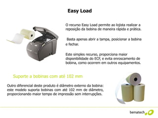 Easy Load

                                     O recurso Easy Load permite ao lojista realizar a
                                     reposição da bobina de maneira rápida e prática.

 . Sintegra                           Basta apenas abrir a tampa, posicionar a bobina
                                     e fechar.

                                     Este simples recurso, proporciona maior
                                     disponibilidade do ECF, e evita enroscamento de
                                     bobina, como ocorrem em outros equipamentos.


   Suporte a bobinas com até 102 mm

Outro diferencial deste produto é diâmetro externo da bobina:
este modelo suporta bobinas com até 102 mm de diâmetro,
proporcionando maior tempo de impressão sem interrupções.
 