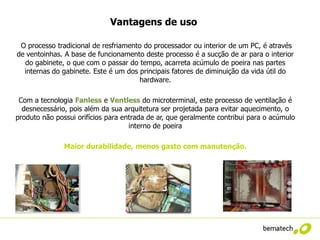 Vantagens de uso

 O processo tradicional de resfriamento do processador ou interior de um PC, é através
de ventoinhas. A base de funcionamento deste processo é a sucção de ar para o interior
  do gabinete, o que com o passar do tempo, acarreta acúmulo de poeira nas partes
  internas do gabinete. Este é um dos principais fatores de diminuição da vida útil do
                                      hardware.

 Com a tecnologia Fanless e Ventless do microterminal, este processo de ventilação é
  desnecessário, pois além da sua arquitetura ser projetada para evitar aquecimento, o
produto não possui orifícios para entrada de ar, que geralmente contribui para o acúmulo
                                    interno de poeira

               Maior durabilidade, menos gasto com manutenção.
 
