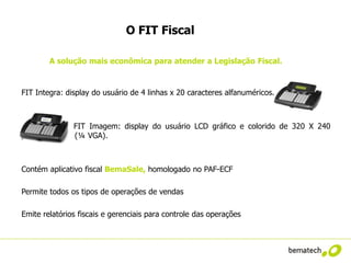 O FIT Fiscal

         A solução mais econômica para atender a Legislação Fiscal.



FIT Integra: display do usuário de 4 linhas x 20 caracteres alfanuméricos.



               FIT Imagem: display do usuário LCD gráfico e colorido de 320 X 240
pixels         (¼ VGA).



Contém aplicativo fiscal BemaSale, homologado no PAF-ECF

Permite todos os tipos de operações de vendas

Emite relatórios fiscais e gerenciais para controle das operações
 