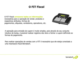 O FIT Fiscal


O FIT Fiscal armazena todas as informações
necessárias para a operação de venda: produtos e
respectivos atributos, formas de
pagamentos, alíquotas, vendedores, operadores, etc.



A operação para emissão de cupom é muito simples, pois através do seu conjunto
intuitivo de teclas, é possível realizar registros dos itens e fechar o cupom definindo as
formas de pagamento.


Para realizar operações de vendas com o FIT é necessário que ele esteja conectado a
uma impressora fiscal Bematech.
 