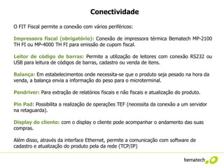Conectividade

O FIT Fiscal permite a conexão com vários periféricos:

Impressora fiscal (obrigatório): Conexão de impressora térmica Bematech MP-2100
TH FI ou MP-4000 TH FI para emissão de cupom fiscal.

Leitor de código de barras: Permite a utilização de leitores com conexão RS232 ou
USB para leitura de códigos de barras, cadastro ou venda de itens.

Balança: Em estabelecimentos onde necessita-se que o produto seja pesado na hora da
venda, a balança envia a informação do peso para o microterminal.

Pendriver: Para extração de relatórios fiscais e não fiscais e atualização do produto.

Pin Pad: Possibilita a realização de operações TEF (necessita da conexão a um servidor
na retaguarda).

Display do cliente: com o display o cliente pode acompanhar o andamento das suas
compras.

Além disso, através da interface Ethernet, permite a comunicação com software de
cadastro e atualização do produto pela da rede (TCP/IP)
 