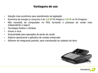 Vantagens de uso


•   Solução mais econômica para atendimento da legislação
•   Economia de energia (o consumo é de 2,0 W Fit Integra e 2,8 W no Fit Imagem)
•   Não necessita de computador no PDV, tornando o processo de venda mais
    independente e seguro
•   Tecnologia Fanless e Ventless
•   Imune a vírus
•   Exclusividade para operações de ponto de venda
•   Sistema operacional e aplicativo de vendas embarcado
•   Software de retaguarda gratuito, para manutenção do cadastro de itens
 