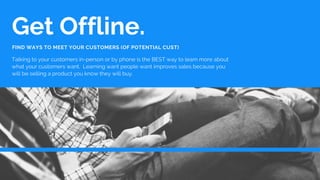 Get Offline.
Talking to your customers in-person or by phone is the BEST way to learn more about
what your customers want....