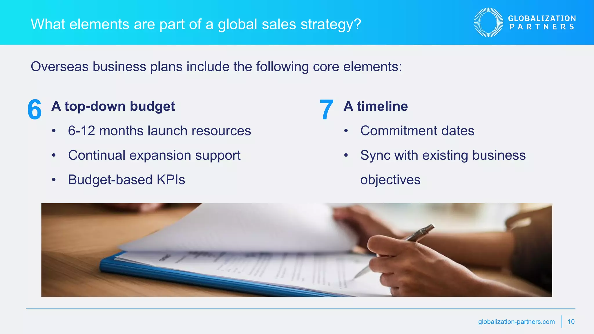 globalization-partners.com 10
What elements are part of a global sales strategy?
A top-down budget
• 6-12 months launch resources
• Continual expansion support
• Budget-based KPIs
Overseas business plans include the following core elements:
6 A timeline
• Commitment dates
• Sync with existing business
objectives
7
 