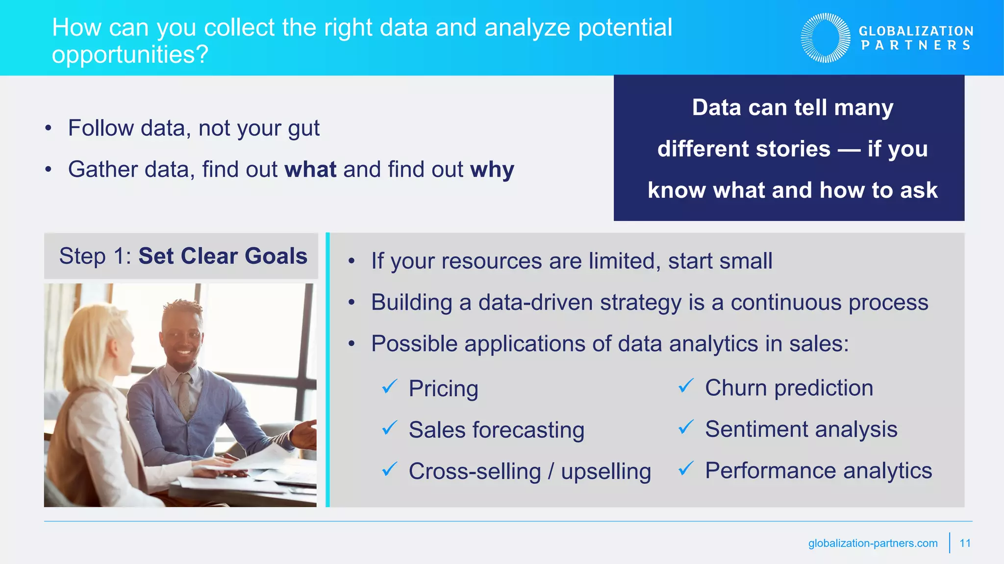 globalization-partners.com 11
How can you collect the right data and analyze potential
opportunities?
• Follow data, not your gut
• Gather data, find out what and find out why
• If your resources are limited, start small
• Building a data-driven strategy is a continuous process
• Possible applications of data analytics in sales:
Step 1: Set Clear Goals
Data can tell many
different stories — if you
know what and how to ask
 Pricing
 Sales forecasting
 Cross-selling / upselling
 Churn prediction
 Sentiment analysis
 Performance analytics
 