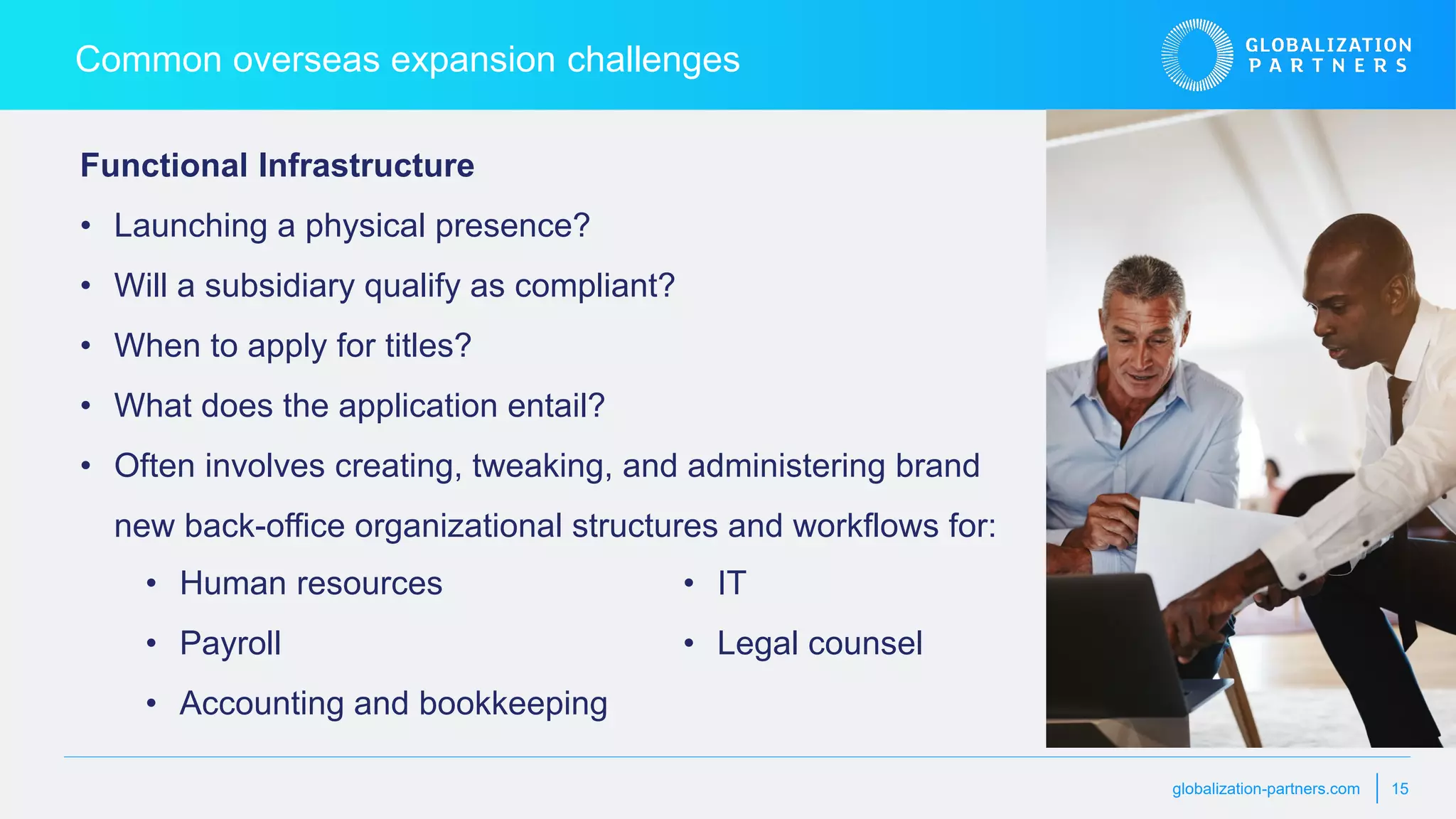 globalization-partners.com 15
Functional Infrastructure
• Launching a physical presence?
• Will a subsidiary qualify as compliant?
• When to apply for titles?
• What does the application entail?
• Often involves creating, tweaking, and administering brand
new back-office organizational structures and workflows for:
Common overseas expansion challenges
• Human resources
• Payroll
• Accounting and bookkeeping
• IT
• Legal counsel
 