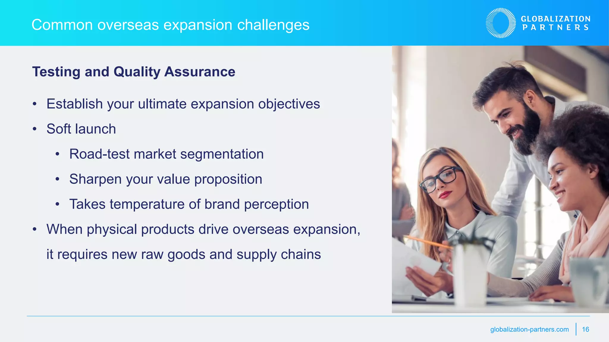 globalization-partners.com 16
Common overseas expansion challenges
• Establish your ultimate expansion objectives
• Soft launch
• Road-test market segmentation
• Sharpen your value proposition
• Takes temperature of brand perception
• When physical products drive overseas expansion,
it requires new raw goods and supply chains
Testing and Quality Assurance
 