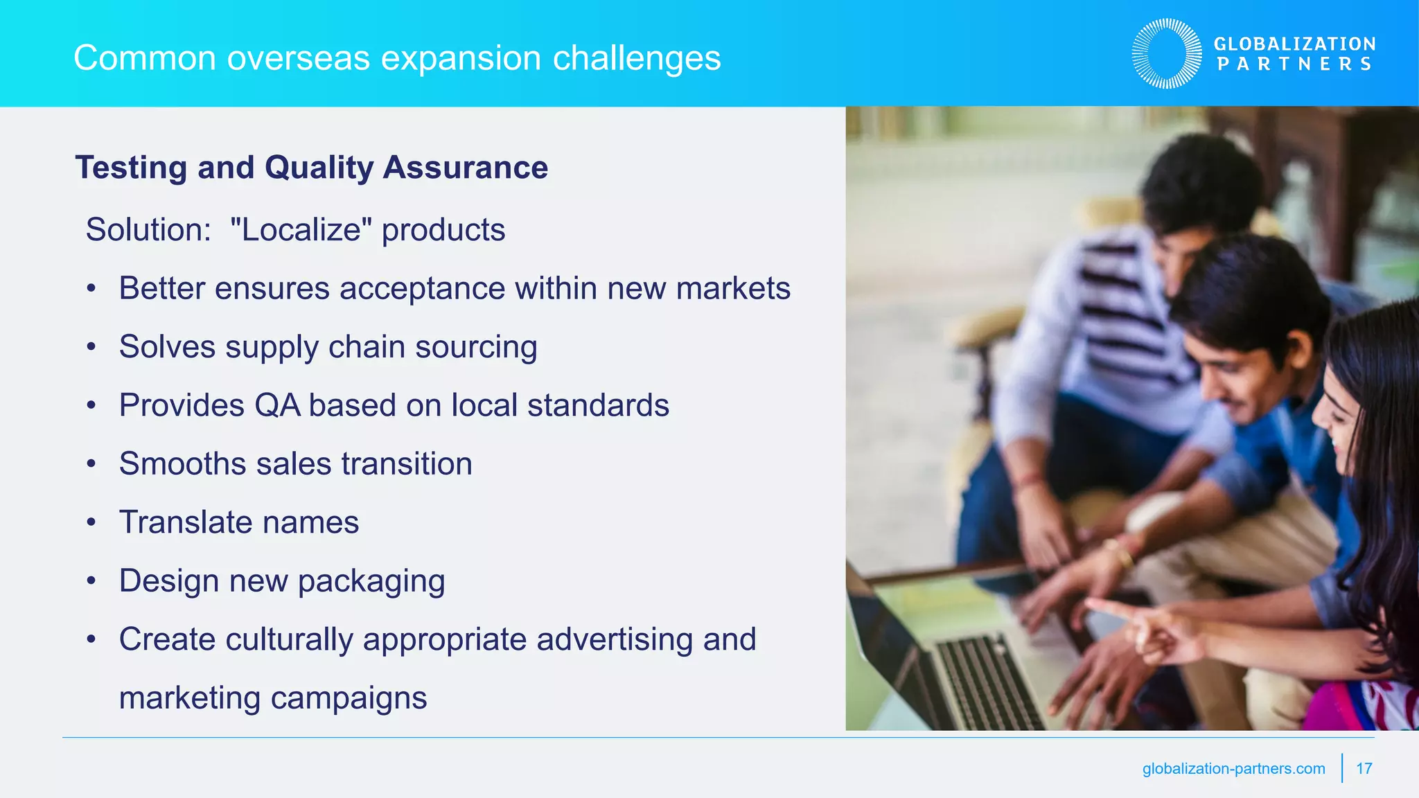 globalization-partners.com 17
Common overseas expansion challenges
Testing and Quality Assurance
Solution: "Localize" products
• Better ensures acceptance within new markets
• Solves supply chain sourcing
• Provides QA based on local standards
• Smooths sales transition
• Translate names
• Design new packaging
• Create culturally appropriate advertising and
marketing campaigns
 