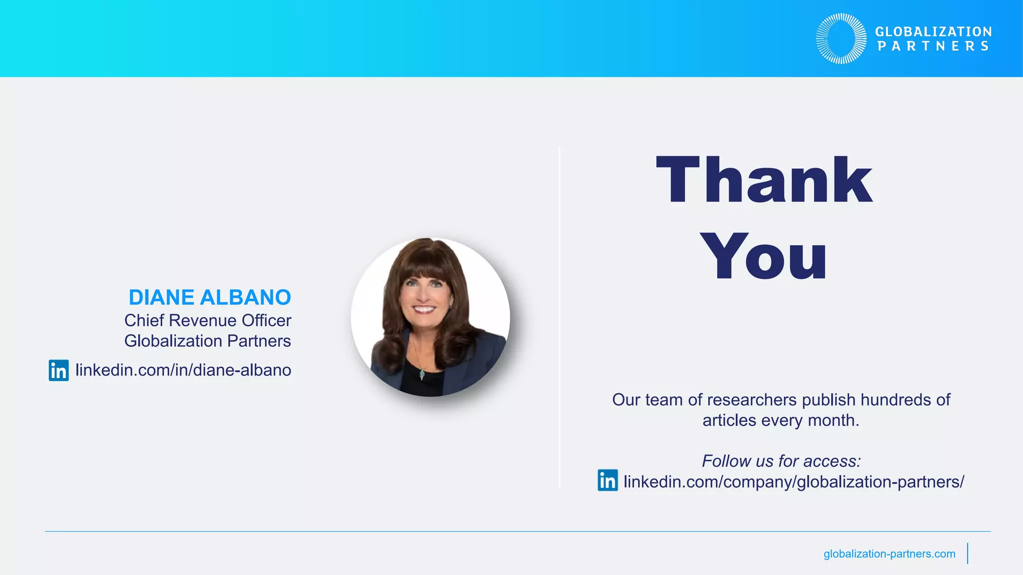globalization-partners.com
Thank
You
DIANE ALBANO
Chief Revenue Officer
Globalization Partners
linkedin.com/in/diane-albano
Our team of researchers publish hundreds of
articles every month.
Follow us for access:
linkedin.com/company/globalization-partners/
 