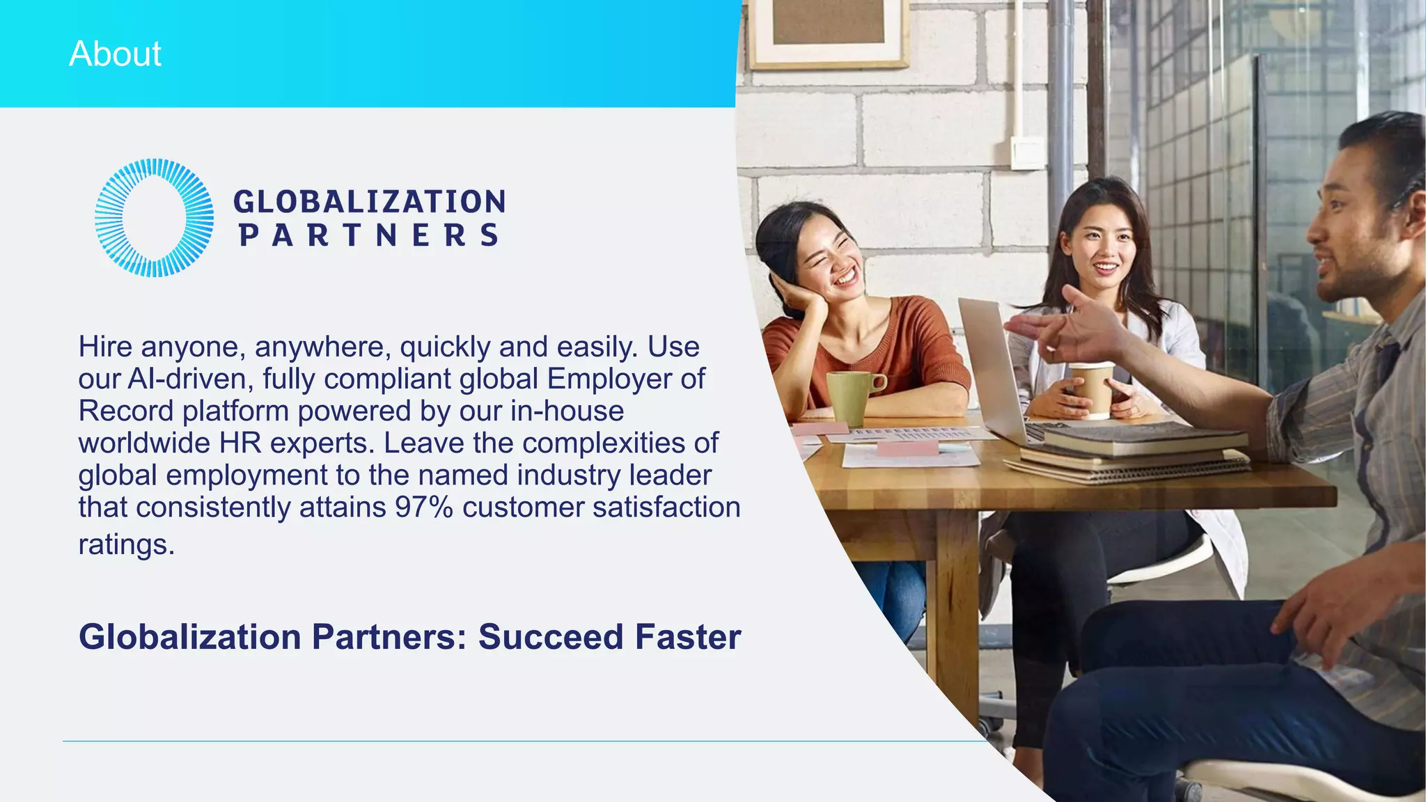 globalization-partners.com 3
About
Hire anyone, anywhere, quickly and easily. Use
our AI-driven, fully compliant global Employer of
Record platform powered by our in-house
worldwide HR experts. Leave the complexities of
global employment to the named industry leader
that consistently attains 97% customer satisfaction
ratings.
Globalization Partners: Succeed Faster
 