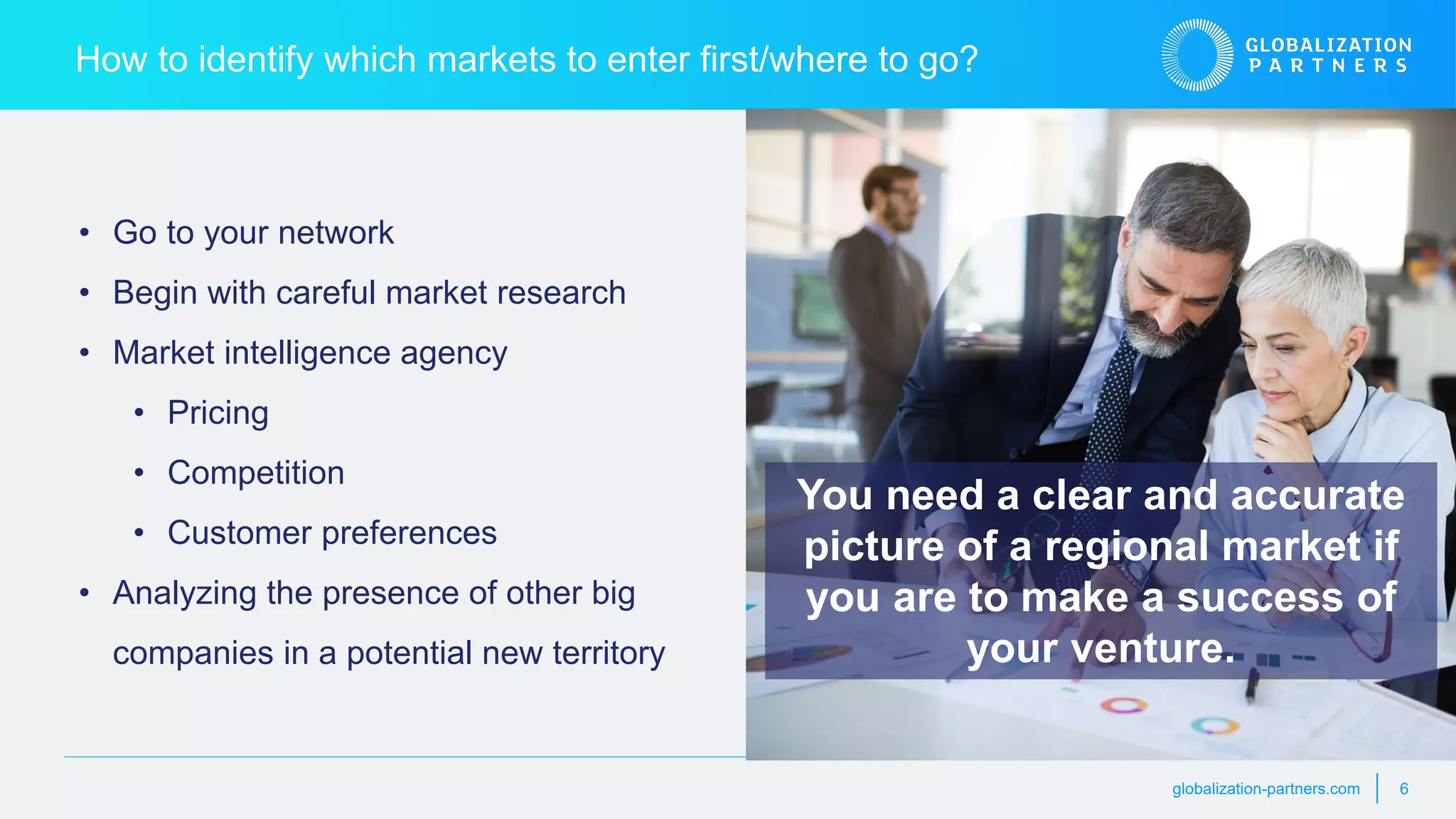 globalization-partners.com 6
How to identify which markets to enter first/where to go?
• Go to your network
• Begin with careful market research
• Market intelligence agency
• Pricing
• Competition
• Customer preferences
• Analyzing the presence of other big
companies in a potential new territory
You need a clear and accurate
picture of a regional market if
you are to make a success of
your venture.
 