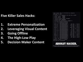 Five Killer Sales Hacks: 
1. Extreme Personalization 
2. Leveraging Visual Content 
3. Going Offline 
4. The High-Low Play...