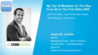 My Top 10 Mistakes On The Way 
From $0 to The First $20m ARR 
Don’t Do Them. You’ll Grow Even Faster. 
More Success. Less Stress. 
Jason M. Lemkin 
SaaStr 
Managing Director, Storm Ventures; 
Founder/CEO – EchoSign/Adobe; 
@jasonlk 
saastr.com & quora.saastr.com 
 