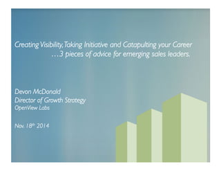 Creating Visibility, Taking Initiative and Catapulting your Career 
…3 pieces of advice for emerging sales leaders. 
Devon McDonald 
Director of Growth Strategy 
OpenView Labs 
Nov. 18th 2014 
 