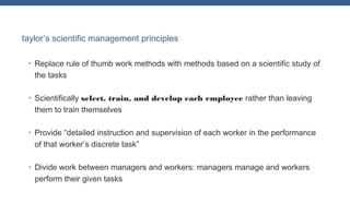 taylor’s scientific management principles
•

Replace rule of thumb work methods with methods based on a scientific study of
the tasks

•

Scientifically select, train, and develop each employee rather than leaving
them to train themselves

•

Provide “detailed instruction and supervision of each worker in the performance
of that worker’s discrete task”

•

Divide work between managers and workers: managers manage and workers
perform their given tasks

 