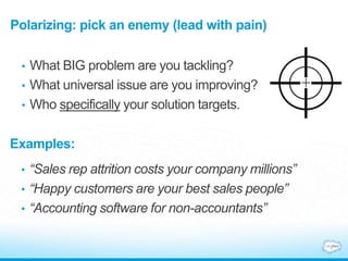 Polarizing: pick an enemy (lead with pain)
• What BIG problem are you tackling?
• What universal issue are you improving?
• Who specifically your solution targets.
Examples:
• “Sales rep attrition costs your company millions”
• “Happy customers are your best sales people”
• “Accounting software for non-accountants”
 