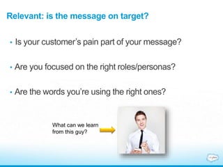 Relevant: is the message on target?
• Is your customer’s pain part of your message?
• Are you focused on the right roles/personas?
• Are the words you’re using the right ones?
What can we learn
from this guy?
 