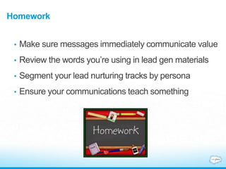 Homework
• Make sure messages immediately communicate value
• Review the words you’re using in lead gen materials
• Segment your lead nurturing tracks by persona
• Ensure your communications teach something
 