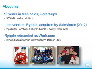 About me
•15 years in tech sales, 3-start-ups
– $500M in total acquisitions
• Last venture, Rypple, acquired by Salesforce (2012)
– top clients: Facebook, LinkedIn, Mozilla, Spotify, LivingSocial
• Rypple rebranded as Work.com
– retooled sales machine, grew business 450% in 9Q’s
 
