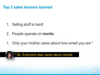 Top 3 sales lessons learned
1. Selling stuff is hard!
2. People operate on inertia
1. Only your mother cares about how smart you are *
* 3b. Everyone else cares about results .
 
