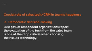 Crucial role of sales tech/CRM in team’s happiness
a. Democratic decision-making
Just 30% of respondent organizations report
the evaluation of the tech from the sales team
is one of their top criteria when choosing
their sales technology.
 