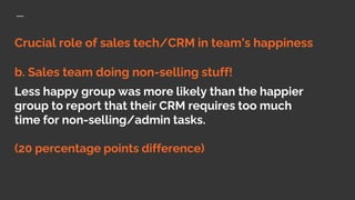 Crucial role of sales tech/CRM in team’s happiness
b. Sales team doing non-selling stuff!
Less happy group was more likely than the happier
group to report that their CRM requires too much
time for non-selling/admin tasks.
(20 percentage points difference)
 