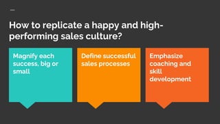 How to replicate a happy and high-
performing sales culture?
Emphasize
coaching and
skill
development
Magnify each
success, big or
small
Define successful
sales processes
 