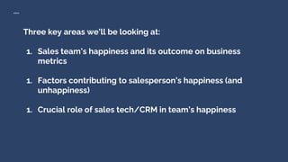 Three key areas we’ll be looking at:
1. Sales team’s happiness and its outcome on business
metrics
1. Factors contributing to salesperson’s happiness (and
unhappiness)
1. Crucial role of sales tech/CRM in team’s happiness
 