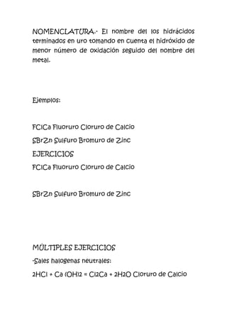 NOMENCLATURA.- El nombre del los hidrácidos
terminados en uro tomando en cuenta el hidróxido de
menor número de oxidación seguido del nombre del
metal.
Ejemplos:
FClCa Fluoruro Cloruro de Calcio
SBrZn Sulfuro Bromuro de Zinc
EJERCICIOS
FClCa Fluoruro Cloruro de Calcio
SBrZn Sulfuro Bromuro de Zinc
MÚLTIPLES EJERCICIOS
-Sales halogenas neutrales:
2HCl + Ca (OH)2 = Cl2Ca + 2H2O Cloruro de Calcio
 