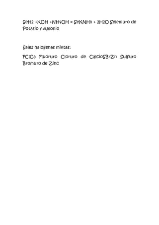 SeH2 +KOH +NH4OH = SeKNH4 + 2H2O Seleniuro de
Potasio y Amonio
Sales halogenas mixtas:
FClCa Fluoruro Cloruro de CalcioSBrZn Sulfuro
Bromuro de Zinc
 