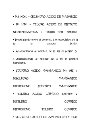 • Mg (HSe)2 = SELENURO ACIDO DE MAGNESIO
• Bi (HTe) = TELURO ACIDO DE BISMUTO
NOMENCLATURA : Existen tres maneras:
• Intercalando entre el genérico y el específico de la
sal la palabra ácido.
• Anteponiendo al nombre de la sal el prefijo Bl
• Anteponiendo al nombre de la sal la palabra
hidrogeno.
• SULFURO ACIDO MANGÁNICO Mn (HS) 3
BISULFURO MANGÁNICO
HIDROGENO SULFURO MANGÁNICO
• TELURO ACIDO CUPRICO Cu(HTe) 2
BITELURO CUPRICO
HIDROGENO TELURO CUPRICO
• SELENURO ACIDO DE AMONIO NH 4 (HSe)
 