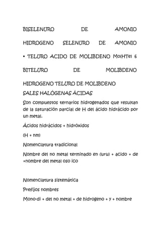 BISELENURO DE AMONIO
HIDROGENO SELENURO DE AMONIO
• TELURO ACIDO DE MOLIBDENO Mo(HTe) 6
BITELURO DE MOLIBDENO
HIDROGENO TELURO DE MOLIBDENO
SALES HALÓGENAS ÁCIDAS
Son compuestos ternarios hidrogenados que resultan
de la saturación parcial de H del ácido hidrácido por
un metal.
Ácidos hidrácidos + hidróxidos
(H + nm)
Nomenclatura tradicional
Nombre del no metal terminado en (uru) + acido + de
+nombre del metal oso ico
Nomenclatura sistemática
Prefijos nombres
Mono-di + del no metal + de hidrogeno + y + nombre
 